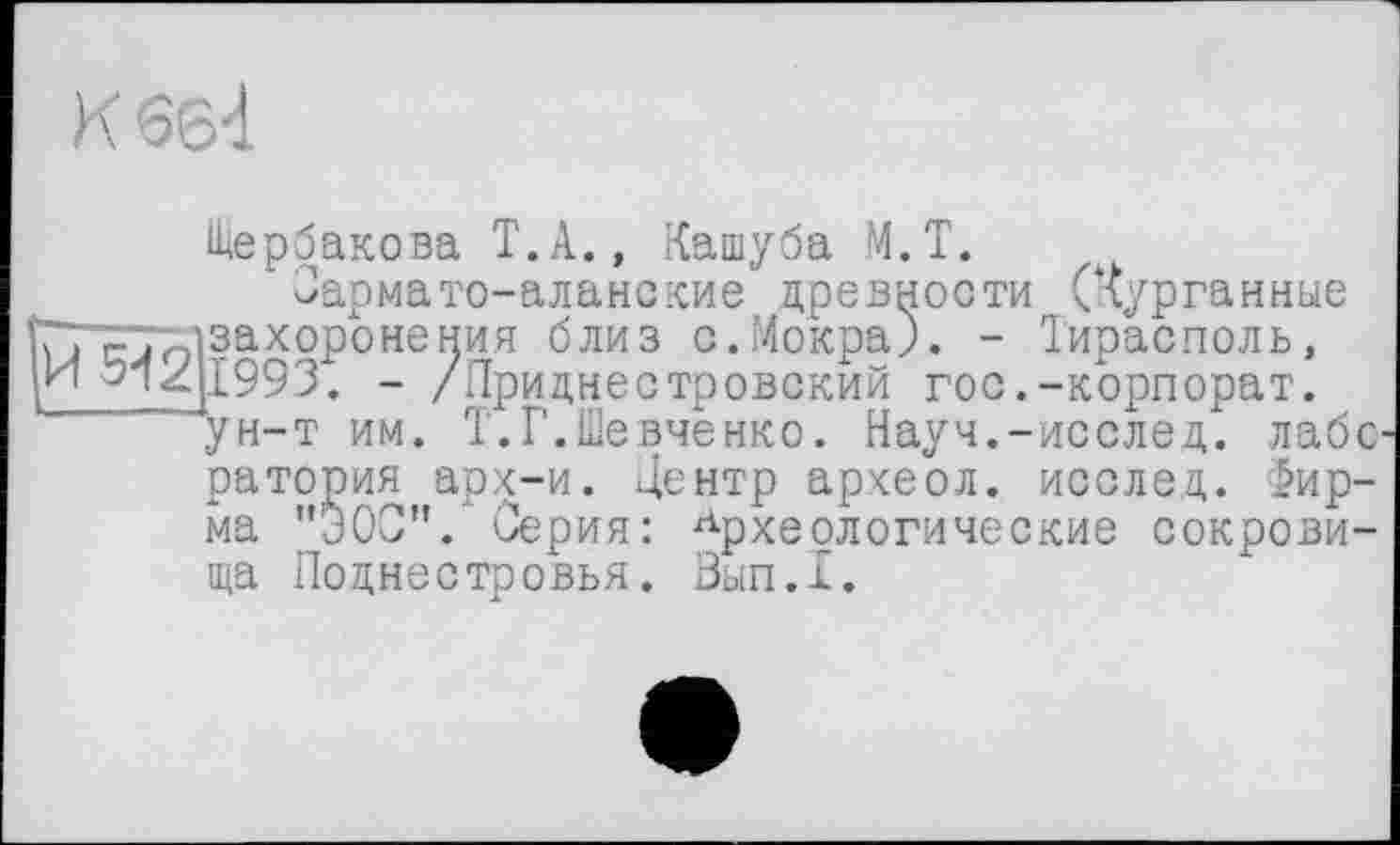 ﻿К бб4
Щербакова Т.А., Кашуба М.Т.
Сармато-аланские древности (Курганные ^захоронения близ о.Мокра). - Тирасполь, [1993. - /Приднестровский гос.-корпорат. ун-т им. Т.Г.Шевченко. Науч.-исслед. лаборатория арх-и. Центр археол. исслед. Фирма "ЭОС". Серия: Археологические сокровища Поднестровья. Вып.1.